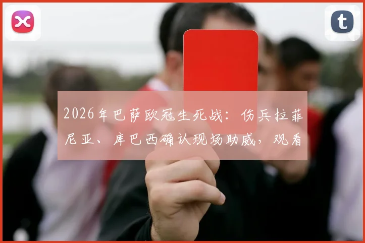 2026年巴萨欧冠生死战：伤兵拉菲尼亚、库巴西确认现场助威，观看直播平台及阵容影响解析