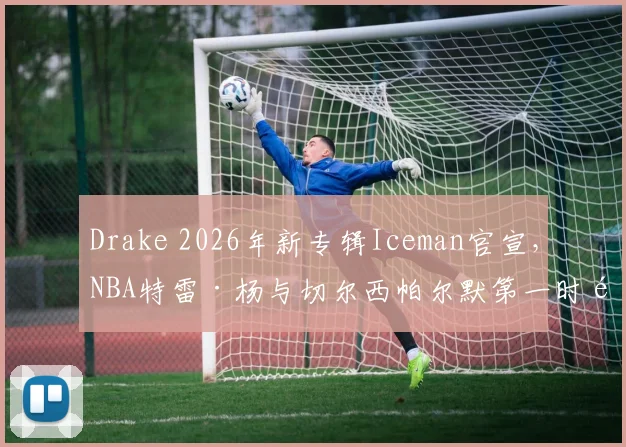 Drake 2026年新专辑Iceman官宣，NBA特雷·杨与切尔西帕尔默第一时间留言捧场，引发乐迷与体育迷双重关注