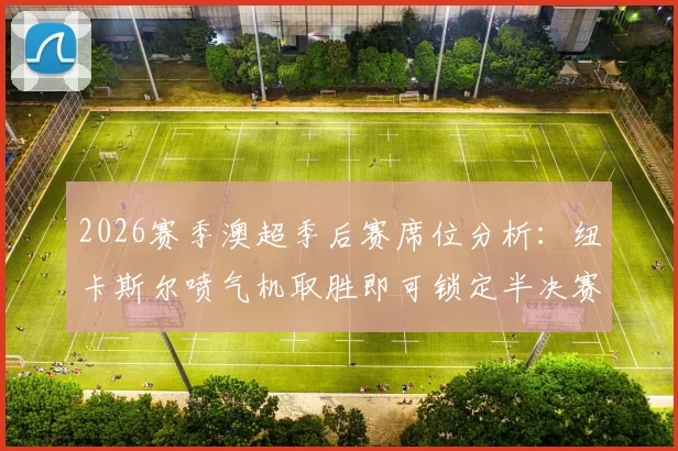 2026赛季澳超季后赛席位分析：纽卡斯尔喷气机取胜即可锁定半决赛资格，阿德莱德联逆袭条件与赛事前瞻解读