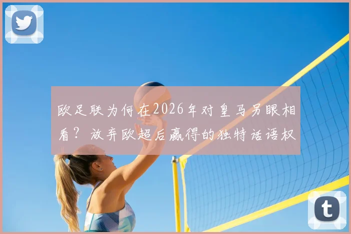 欧足联为何在2026年对皇马另眼相看？放弃欧超后赢得的独特话语权解析