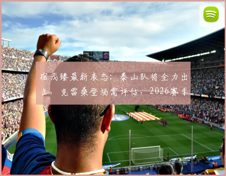 宿茂臻最新表态:泰山队将全力出击,克雷桑登场需评估,2026赛季中超悬念再起