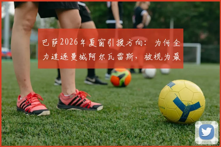 巴萨2026年夏窗引援方向：为何全力追逐曼城阿尔瓦雷斯，被视为最明智的押注？