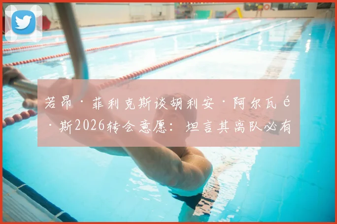 若昂·菲利克斯谈胡利安·阿尔瓦雷斯2026转会意愿：坦言其离队必有缘由，核心诉求是球员开心