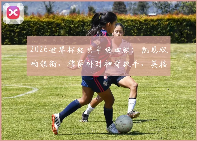 2026世界杯经典半场回顾：凯恩双响领衔，穆萨补时神奇扳平，英格兰2-2克罗地亚全析