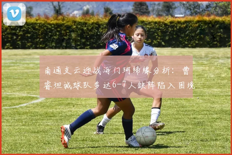 南通支云迎战海门珂缔缘分析：曹睿坦诚球队多达6-7人缺阵陷入困境，详细解析比赛看点及轮换球员表现预测