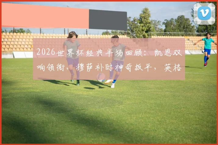 2026世界杯经典半场回顾：凯恩双响领衔，穆萨补时神奇扳平，英格兰2-2克罗地亚全析