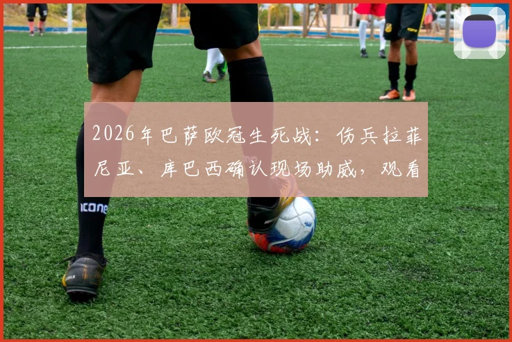 2026年巴萨欧冠生死战：伤兵拉菲尼亚、库巴西确认现场助威，观看直播平台及阵容影响解析