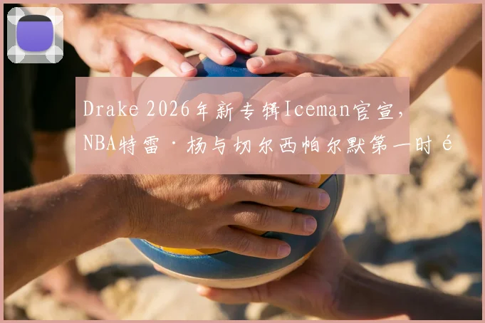 Drake 2026年新专辑Iceman官宣，NBA特雷·杨与切尔西帕尔默第一时间留言捧场，引发乐迷与体育迷双重关注