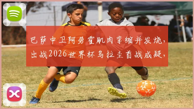 巴萨中卫阿劳霍肌肉挛缩并发烧，出战2026世界杯乌拉圭首战成疑，球队防线面临考验