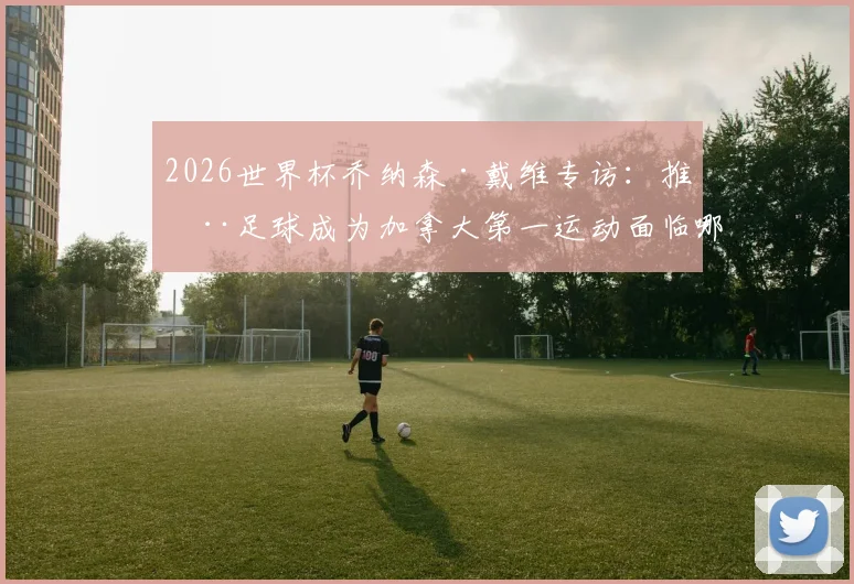 2026世界杯乔纳森·戴维专访：推动足球成为加拿大第一运动面临哪些挑战与机遇？