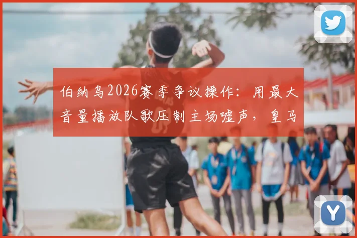 伯纳乌2026赛季争议操作:用最大音量播放队歌压制主场嘘声,皇马球迷为何不满?深度剖析球场管理困境