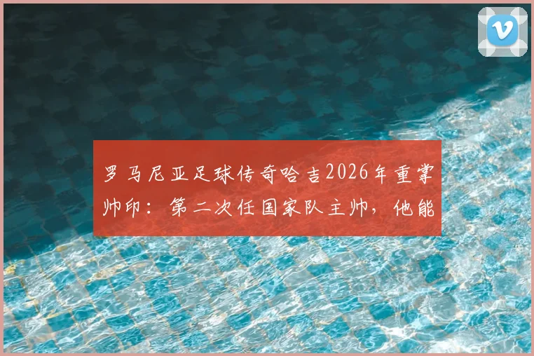 罗马尼亚足球传奇哈吉2026年重掌帅印：第二次任国家队主帅，他能带领球队重返欧洲杯吗？