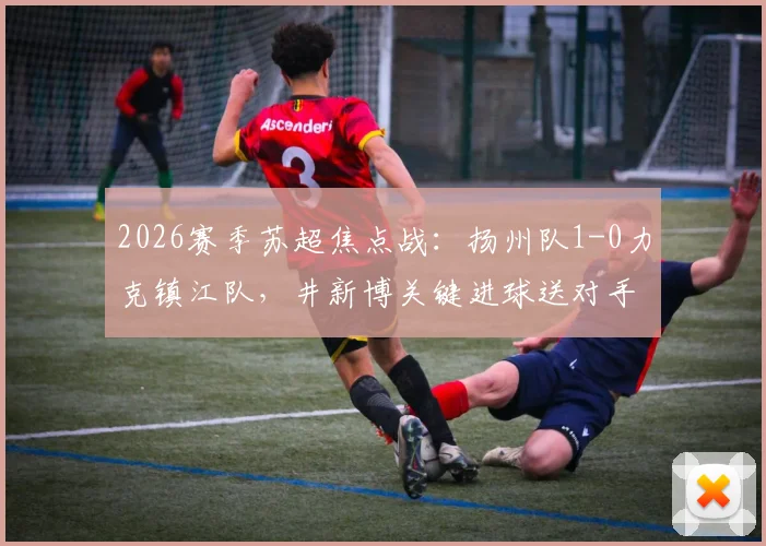 2026赛季苏超焦点战：扬州队1-0力克镇江队，井新博关键进球送对手四连败，附全场技术统计