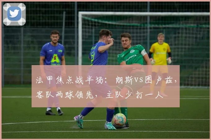 法甲焦点战半场:朗斯vs图卢兹,客队两球领先,主队少打一人