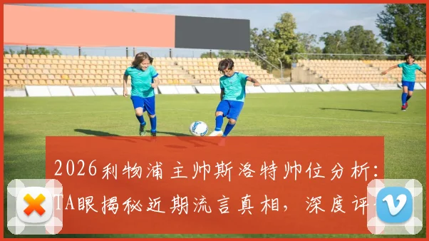 2026利物浦主帅斯洛特帅位分析：TA眼揭秘近期流言真相，深度评估其执教稳定性与球队未来