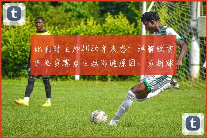 比利时主帅2026年表态：详解欣赏巴洛贡赛后主动沟通原因，分析球员不被责备的背后与队内现状