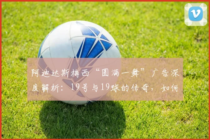 阿迪达斯梅西“圆满一舞”广告深度解析:19号与19球的传奇,如何定义2026世界杯营销新标杆?