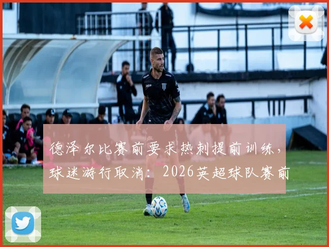 德泽尔比赛前要求热刺提前训练，球迷游行取消：2026英超球队赛前纪律管理深度观察