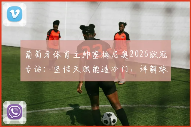 葡萄牙体育主帅塞梅尼奥2026欧冠专访:坚信天赋能造冷门,详解球队战术理念与年轻球员潜力