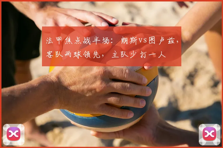 法甲焦点战半场：朗斯vs图卢兹，客队两球领先，主队少打一人