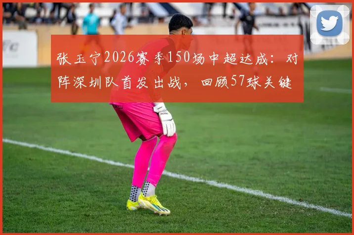 张玉宁2026赛季150场中超达成：对阵深圳队首发出战，回顾57球关键分布与本土射手里程碑意义