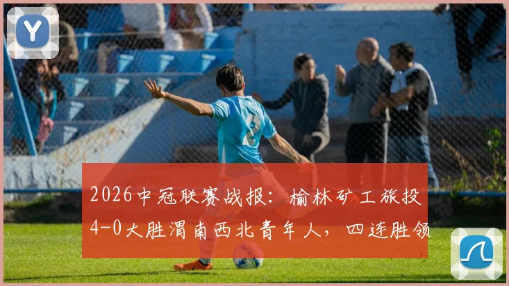 2026中冠联赛战报：榆林矿工旅投4-0大胜渭南西北青年人，四连胜领跑积分榜，晋级前景如何？