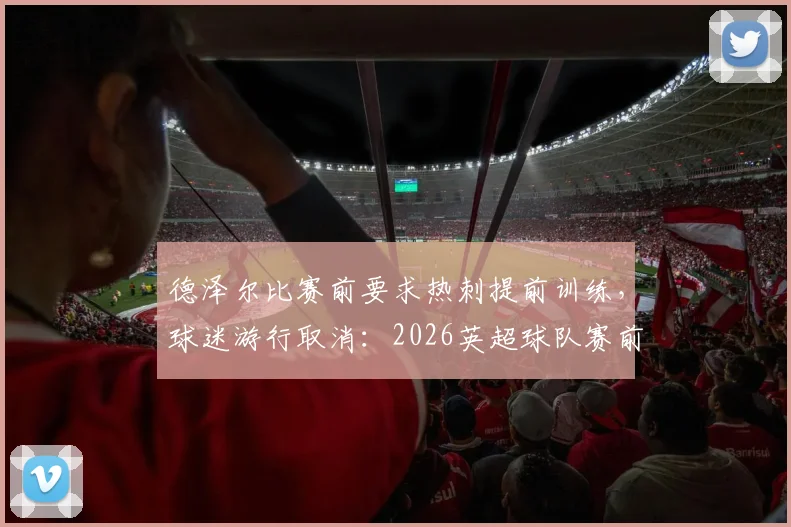 德泽尔比赛前要求热刺提前训练,球迷游行取消:2026英超球队赛前纪律管理深度观察