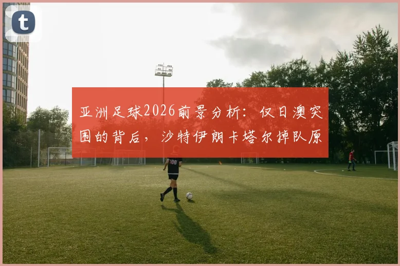 亚洲足球2026前景分析:仅日澳突围的背后,沙特伊朗卡塔尔掉队原因与青训差距解读