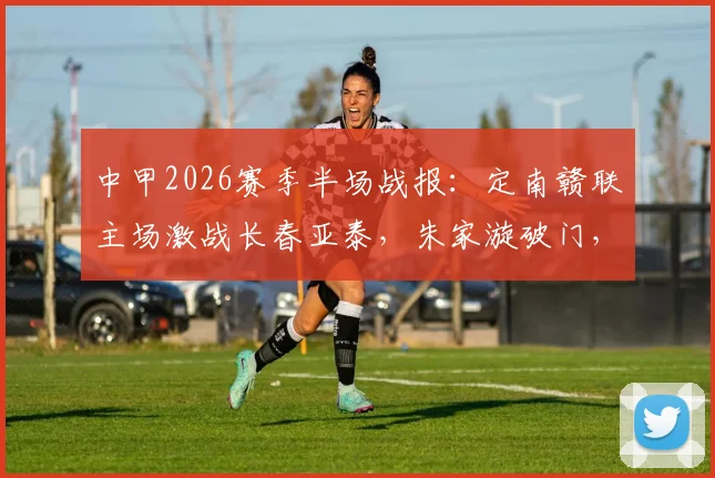 中甲2026赛季半场战报：定南赣联主场激战长春亚泰，朱家漩破门，谭龙火速扳平，半场1-1