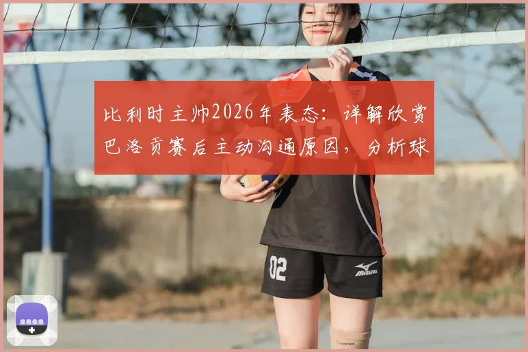 比利时主帅2026年表态：详解欣赏巴洛贡赛后主动沟通原因，分析球员不被责备的背后与队内现状