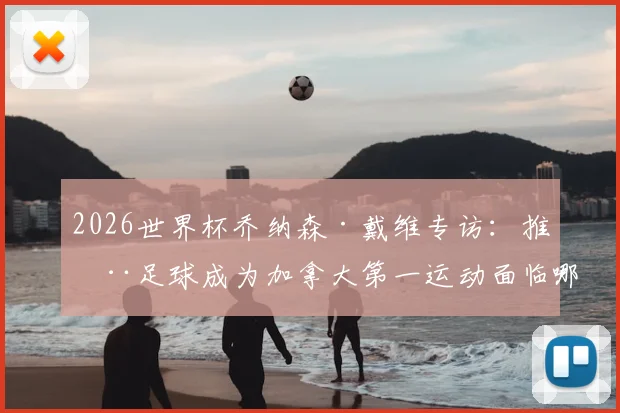 2026世界杯乔纳森·戴维专访:推动足球成为加拿大第一运动面临哪些挑战与机遇?