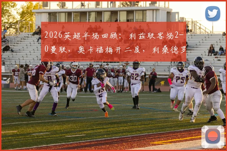 2026英超半场回顾：利兹联客场2-0曼联，奥卡福梅开二度，利桑德罗门线惊险救球过程解析