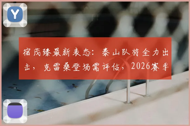 宿茂臻最新表态：泰山队将全力出击，克雷桑登场需评估，2026赛季中超悬念再起