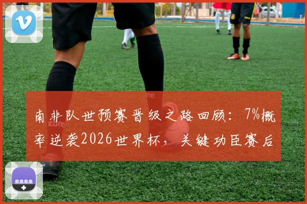 南非队世预赛晋级之路回顾:7%概率逆袭2026世界杯,关键功臣赛后专访透露心路历程
