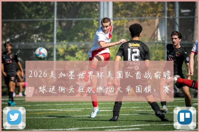 2026美加墨世界杯美国队首战前瞻：球迷街头狂欢燃烟火举国旗，赛程看点与应援文化解读