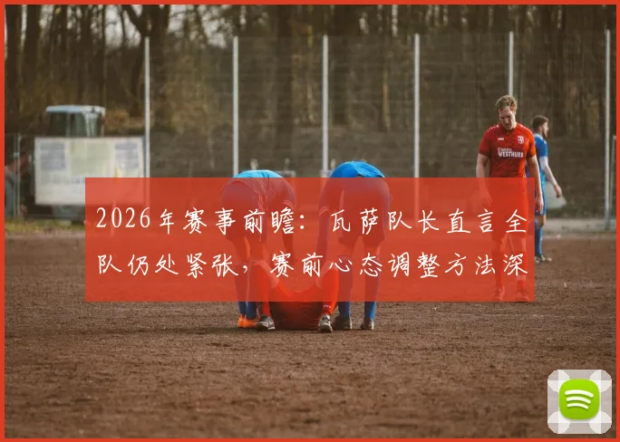 2026年赛事前瞻：瓦萨队长直言全队仍处紧张，赛前心态调整方法深度探讨