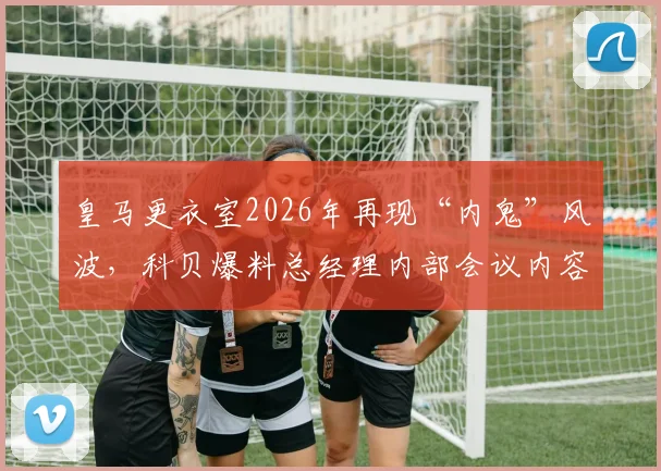 皇马更衣室2026年再现“内鬼”风波，科贝爆料总经理内部会议内容遭提前泄露