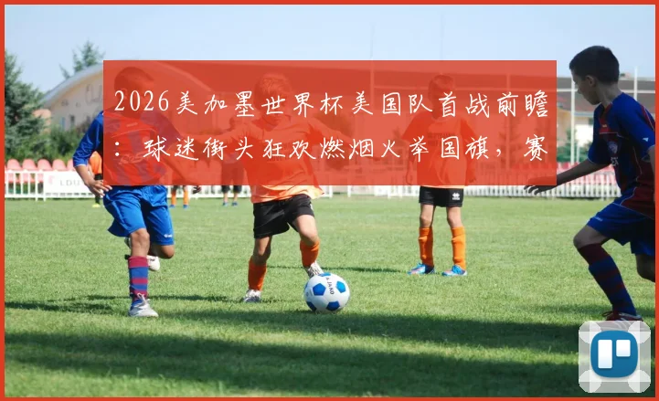 2026美加墨世界杯美国队首战前瞻：球迷街头狂欢燃烟火举国旗，赛程看点与应援文化解读