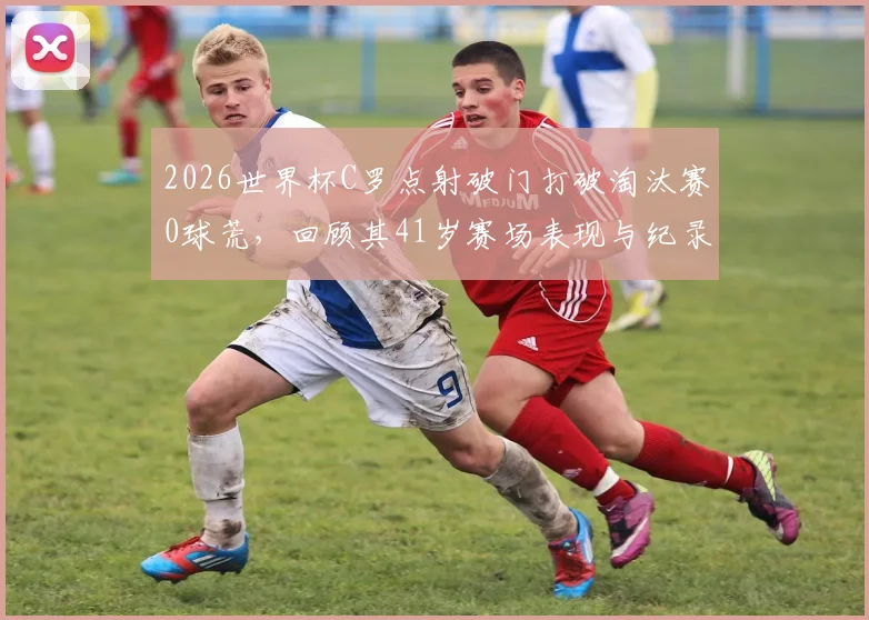 2026世界杯C罗点射破门打破淘汰赛0球荒,回顾其41岁赛场表现与纪录细节