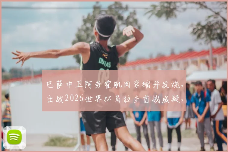 巴萨中卫阿劳霍肌肉挛缩并发烧,出战2026世界杯乌拉圭首战成疑,球队防线面临考验
