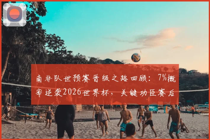 南非队世预赛晋级之路回顾：7%概率逆袭2026世界杯，关键功臣赛后专访透露心路历程