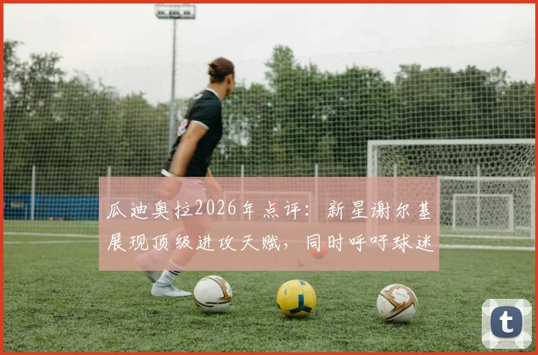 瓜迪奥拉2026年点评：新星谢尔基展现顶级进攻天赋，同时呼吁球迷给予对手阿森纳应有的尊重