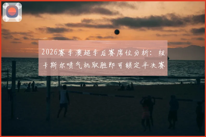 2026赛季澳超季后赛席位分析：纽卡斯尔喷气机取胜即可锁定半决赛资格，阿德莱德联逆袭条件与赛事前瞻解读