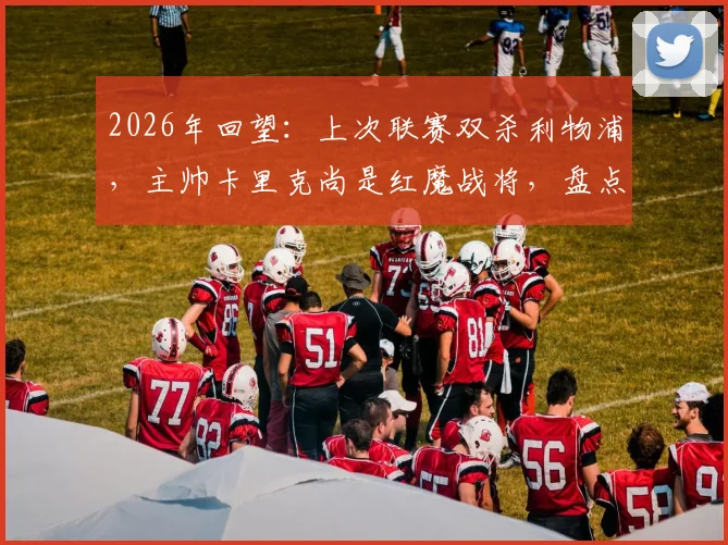 2026年回望:上次联赛双杀利物浦,主帅卡里克尚是红魔战将,盘点曼联对利物浦经典双杀战役与卡里克角色转变