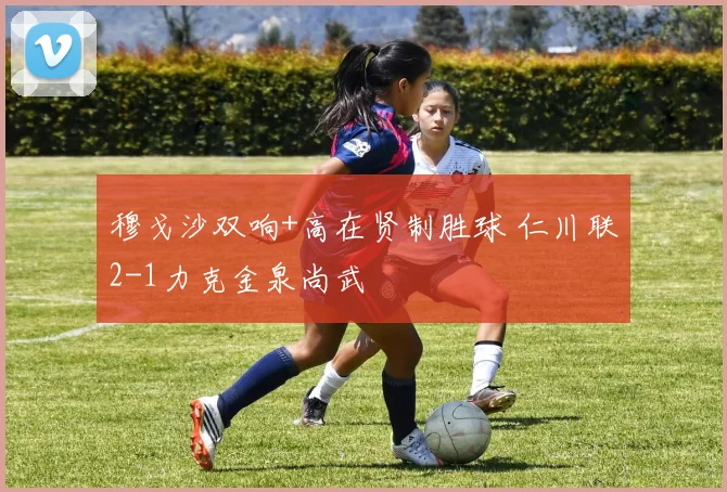 穆戈沙双响+高在贤制胜球 仁川联2-1力克金泉尚武