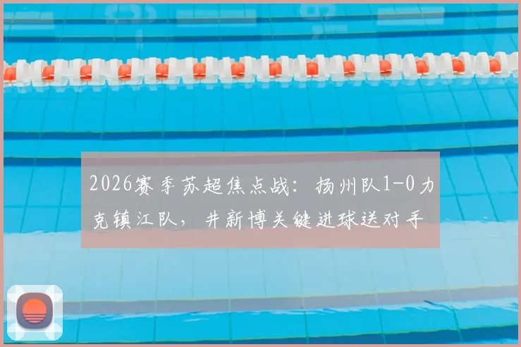 2026赛季苏超焦点战:扬州队1-0力克镇江队,井新博关键进球送对手四连败,附全场技术统计