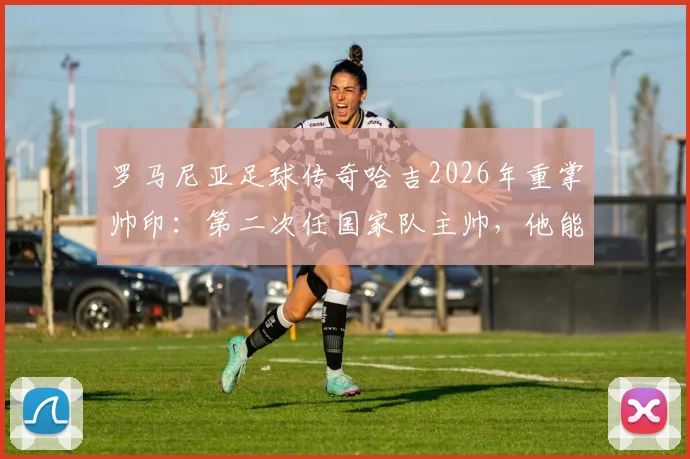 罗马尼亚足球传奇哈吉2026年重掌帅印：第二次任国家队主帅，他能带领球队重返欧洲杯吗？