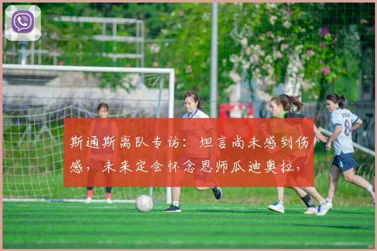 斯通斯离队专访：坦言尚未感到伤感，未来定会怀念恩师瓜迪奥拉，曼城生涯回顾与2026去向解析