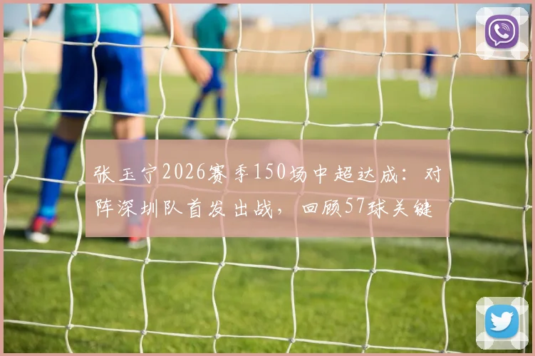 张玉宁2026赛季150场中超达成:对阵深圳队首发出战,回顾57球关键分布与本土射手里程碑意义