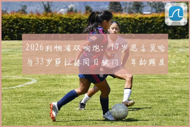 2026利物浦双响炮：17岁恩古莫哈与33岁萨拉赫同日破门，年龄跨度揭秘与未来看点分析